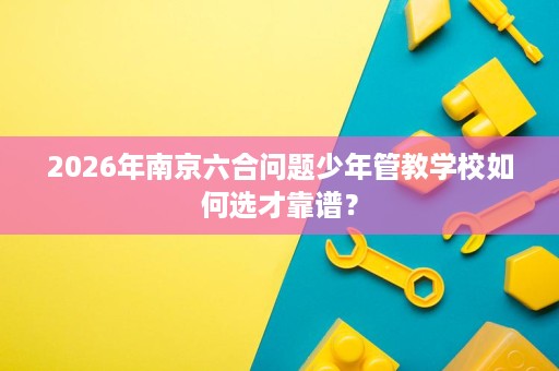 2026年南京六合问题少年管教学校如何选才靠谱? 2026年南京六合问题少年管教学校如何选才靠谱?
