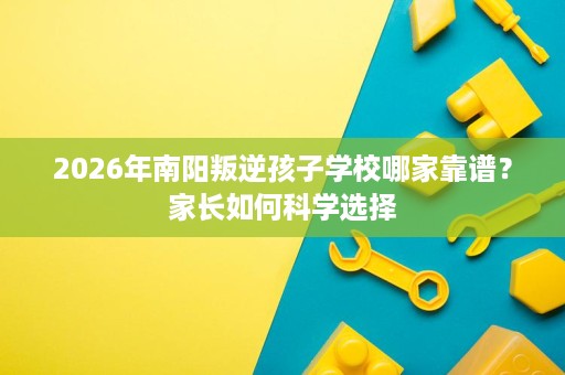 2026年南阳叛逆孩子学校哪家靠谱?家长如何科学选择 2026年南阳叛逆孩子学校哪家靠谱?家长如何科学选择