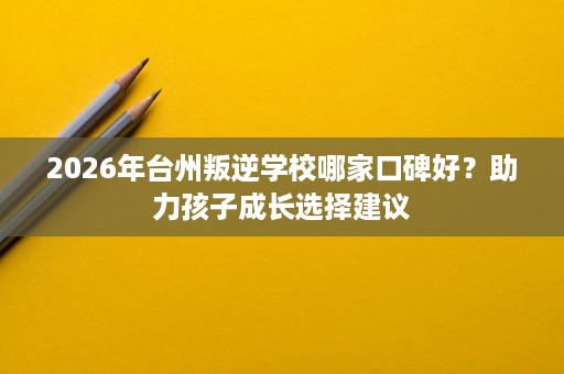 2026年台州叛逆学校哪家口碑好?助力孩子成长选择建议 2026年台州叛逆学校哪家口碑好?助力孩子成长选择建议