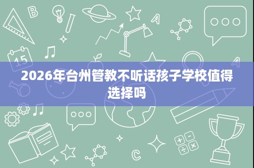 2026年台州管教不听话孩子学校值得选择吗 2026年台州管教不听话孩子学校值得选择吗