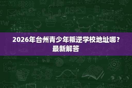 2026年台州青少年叛逆学校地址哪?最新解答 2026年台州青少年叛逆学校地址哪?最新解答