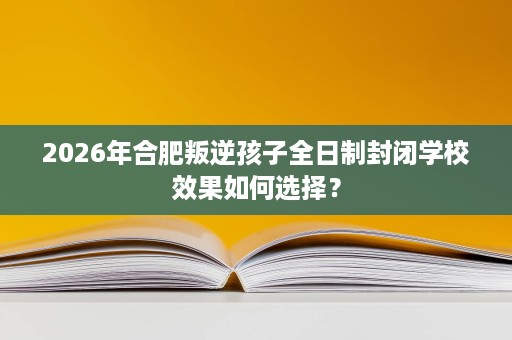 2026年合肥叛逆孩子全日制封闭学校效果如何选择? 2026年合肥叛逆孩子全日制封闭学校效果如何选择?