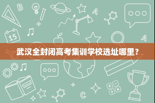 武汉全封闭高考集训学校选址哪里? 武汉全封闭高考集训学校选址哪里?