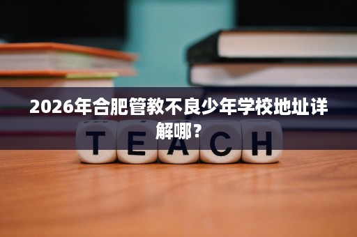 2026年合肥管教不良少年学校地址详解哪? 2026年合肥管教不良少年学校地址详解哪?