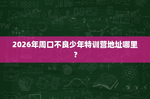 2026年周口不良少年特训营地址哪里? 2026年周口不良少年特训营地址哪里?