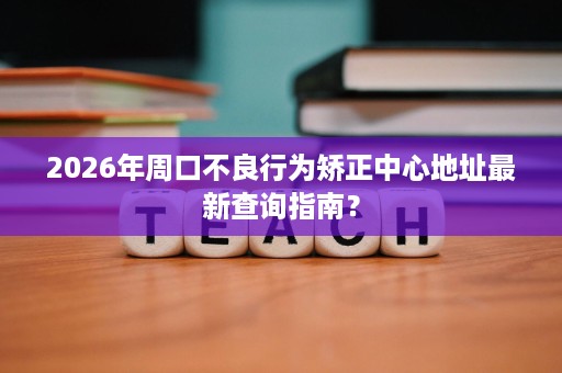 2026年周口不良行为矫正中心地址最新查询指南？
