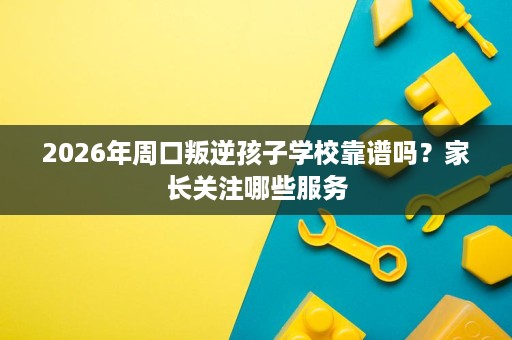 2026年周口叛逆孩子学校靠谱吗?家长关注哪些服务 2026年周口叛逆孩子学校靠谱吗?家长关注哪些服务