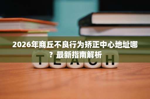 2026年商丘不良行为矫正中心地址哪?最新指南解析 2026年商丘不良行为矫正中心地址哪?最新指南解析