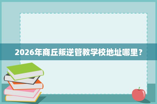 2026年商丘叛逆管教学校地址哪里? 2026年商丘叛逆管教学校地址哪里?