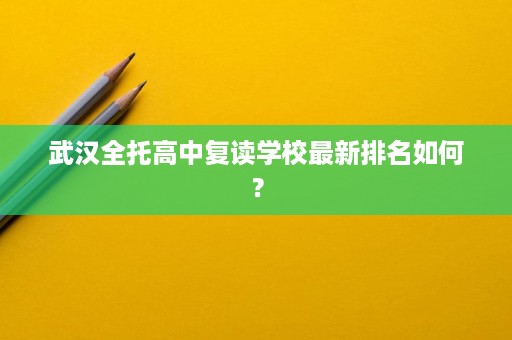武汉全托高中复读学校最新排名如何? 武汉全托高中复读学校最新排名如何?
