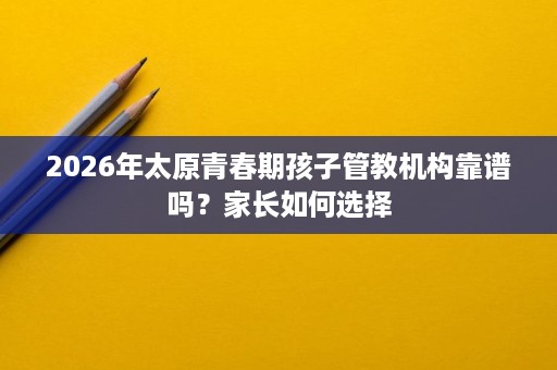 2026年太原青春期孩子管教机构靠谱吗?家长如何选择 2026年太原青春期孩子管教机构靠谱吗?家长如何选择
