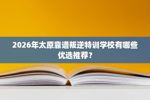 2026年太原靠谱叛逆特训学校有哪些优选推荐? 2026年太原靠谱叛逆特训学校有哪些优选推荐?