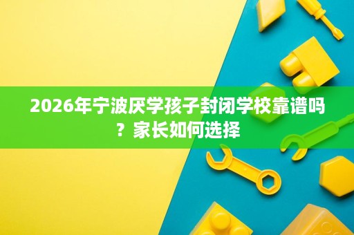 2026年宁波厌学孩子封闭学校靠谱吗?家长如何选择 2026年宁波厌学孩子封闭学校靠谱吗?家长如何选择