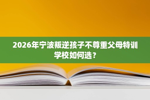 2026年宁波叛逆孩子不尊重父母特训学校如何选? 2026年宁波叛逆孩子不尊重父母特训学校如何选?