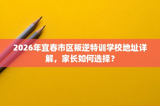 2026年宜春市区叛逆特训学校地址详解,家长如何选择? 2026年宜春市区叛逆特训学校地址详解,家长如何选择?