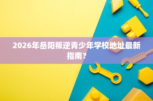 2026年岳阳叛逆青少年学校地址最新指南? 2026年岳阳叛逆青少年学校地址最新指南?