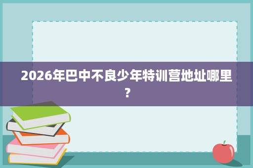 2026年巴中不良少年特训营地址哪里？