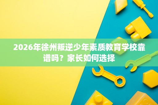 2026年徐州叛逆少年素质教育学校靠谱吗?家长如何选择 2026年徐州叛逆少年素质教育学校靠谱吗?家长如何选择
