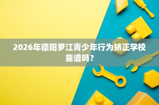 2026年德阳罗江青少年行为矫正学校靠谱吗? 2026年德阳罗江青少年行为矫正学校靠谱吗?