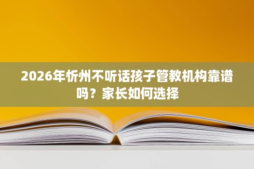 2026年忻州不听话孩子管教机构靠谱吗？家长如何选择
