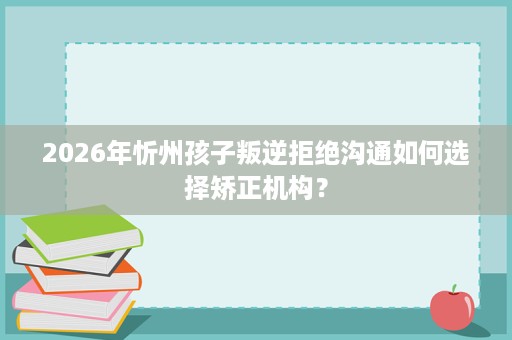 2026年忻州孩子叛逆拒绝沟通如何选择矫正机构? 2026年忻州孩子叛逆拒绝沟通如何选择矫正机构?