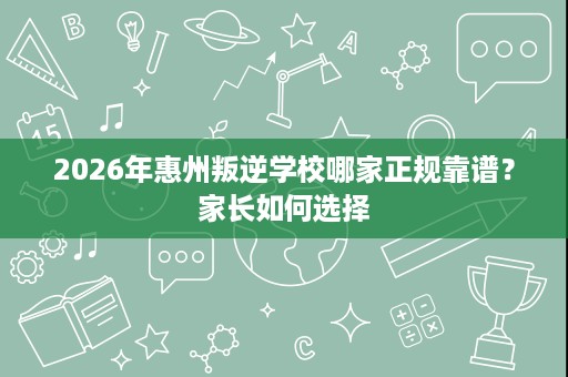 2026年惠州叛逆学校哪家正规靠谱?家长如何选择 2026年惠州叛逆学校哪家正规靠谱?家长如何选择