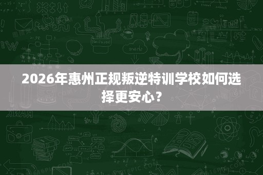 2026年惠州正规叛逆特训学校如何选择更安心? 2026年惠州正规叛逆特训学校如何选择更安心?