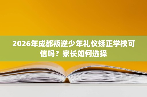 2026年成都叛逆少年礼仪矫正学校可信吗?家长如何选择 2026年成都叛逆少年礼仪矫正学校可信吗?家长如何选择