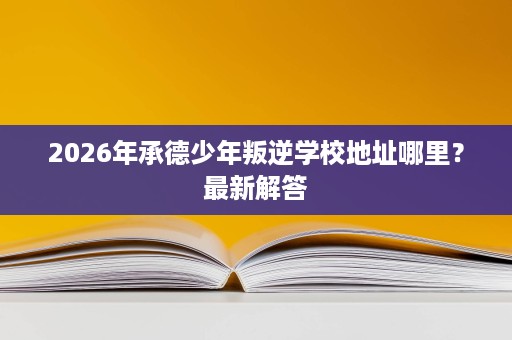 2026年承德少年叛逆学校地址哪里？最新解答