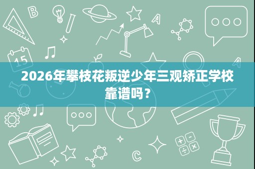 2026年攀枝花叛逆少年三观矫正学校靠谱吗？