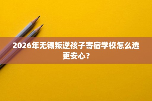 2026年无锡叛逆孩子寄宿学校怎么选更安心? 2026年无锡叛逆孩子寄宿学校怎么选更安心?