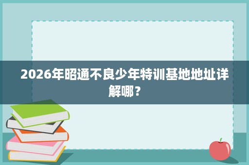2026年昭通不良少年特训基地地址详解哪? 2026年昭通不良少年特训基地地址详解哪?