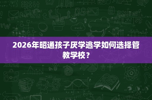 2026年昭通孩子厌学逃学如何选择管教学校？