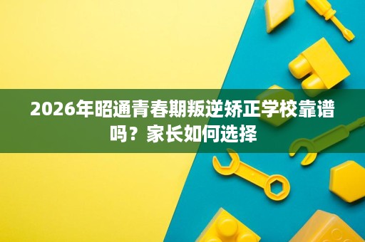 2026年昭通青春期叛逆矫正学校靠谱吗?家长如何选择 2026年昭通青春期叛逆矫正学校靠谱吗?家长如何选择