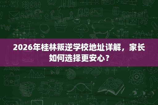 2026年桂林叛逆学校地址详解，家长如何选择更安心？