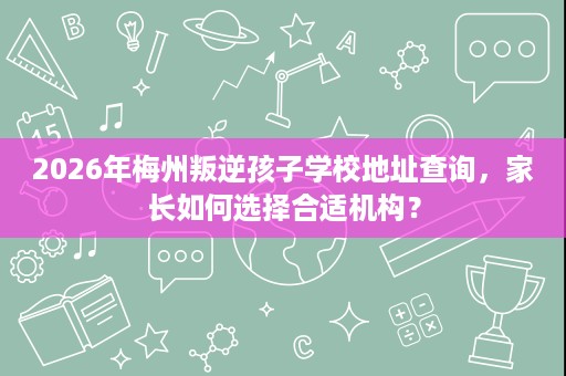 2026年梅州叛逆孩子学校地址查询,家长如何选择合适机构? 2026年梅州叛逆孩子学校地址查询,家长如何选择合适机构?