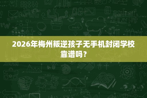 2026年梅州叛逆孩子无手机封闭学校靠谱吗? 2026年梅州叛逆孩子无手机封闭学校靠谱吗?