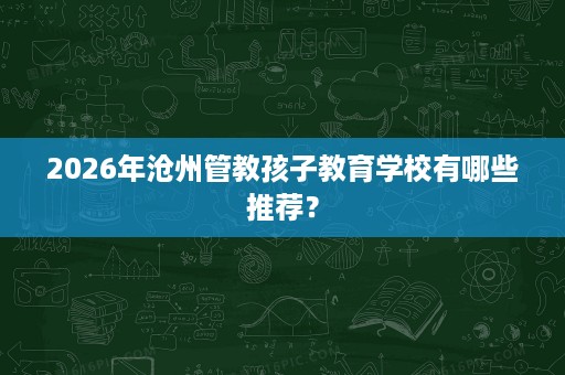 2026年沧州管教孩子教育学校有哪些推荐? 2026年沧州管教孩子教育学校有哪些推荐?