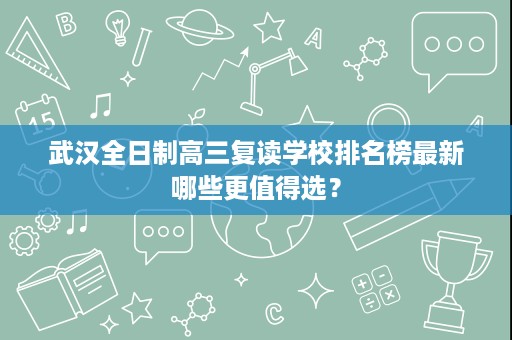 武汉全日制高三复读学校排名榜最新哪些更值得选? 武汉全日制高三复读学校排名榜最新哪些更值得选?