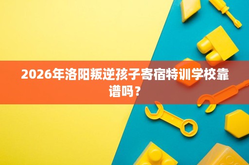 2026年洛阳叛逆孩子寄宿特训学校靠谱吗? 2026年洛阳叛逆孩子寄宿特训学校靠谱吗?