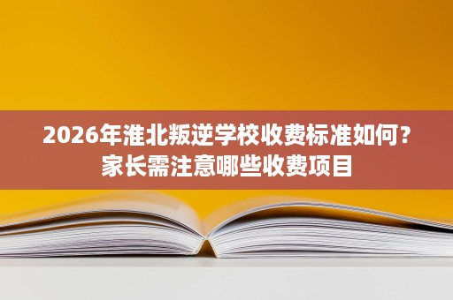 2026年淮北叛逆学校收费标准如何?家长需注意哪些收费项目 2026年淮北叛逆学校收费标准如何?家长需注意哪些收费项目