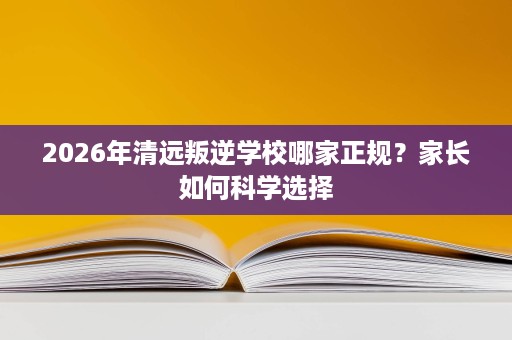 2026年清远叛逆学校哪家正规?家长如何科学选择 2026年清远叛逆学校哪家正规?家长如何科学选择