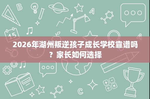 2026年湖州叛逆孩子成长学校靠谱吗？家长如何选择