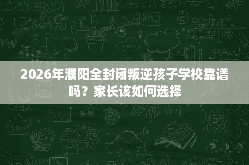 2026年濮阳全封闭叛逆孩子学校靠谱吗?家长该如何选择 2026年濮阳全封闭叛逆孩子学校靠谱吗?家长该如何选择