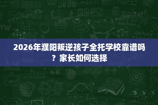 2026年濮阳叛逆孩子全托学校靠谱吗？家长如何选择