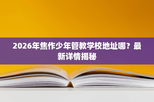 2026年焦作少年管教学校地址哪?最新详情揭秘 2026年焦作少年管教学校地址哪?最新详情揭秘