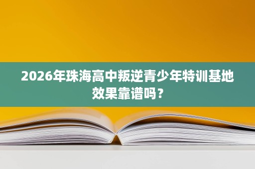 2026年珠海高中叛逆青少年特训基地效果靠谱吗? 2026年珠海高中叛逆青少年特训基地效果靠谱吗?