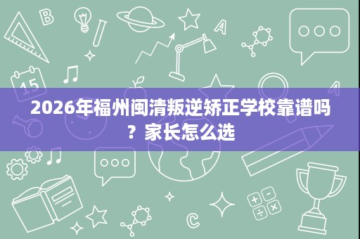 2026年福州闽清叛逆矫正学校靠谱吗?家长怎么选 2026年福州闽清叛逆矫正学校靠谱吗?家长怎么选