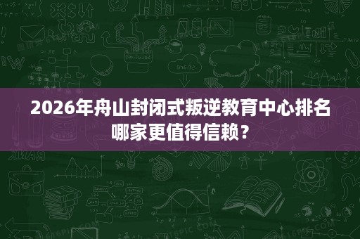 2026年舟山封闭式叛逆教育中心排名哪家更值得信赖? 2026年舟山封闭式叛逆教育中心排名哪家更值得信赖?