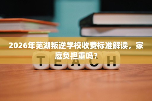 2026年芜湖叛逆学校收费标准解读,家庭负担重吗? 2026年芜湖叛逆学校收费标准解读,家庭负担重吗?